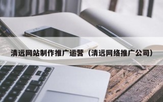 茂名清远网站制作推广运营（清远网络推广公司）